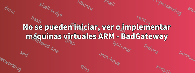 No se pueden iniciar, ver o implementar máquinas virtuales ARM - BadGateway