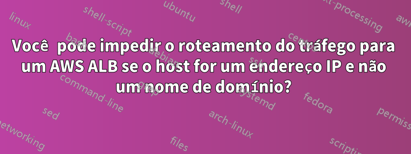 Você pode impedir o roteamento do tráfego para um AWS ALB se o host for um endereço IP e não um nome de domínio?