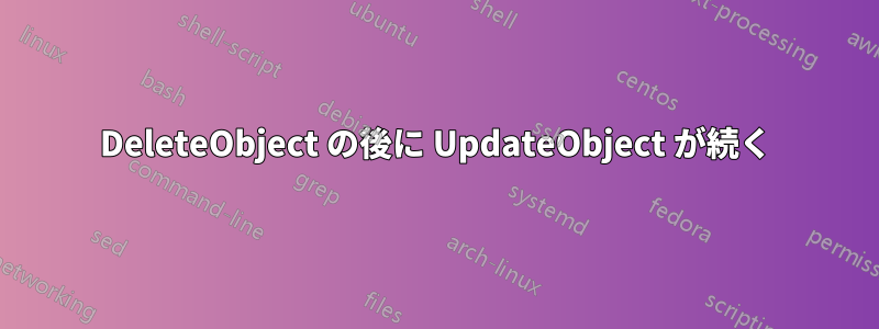 DeleteObject の後に UpdateObject が続く