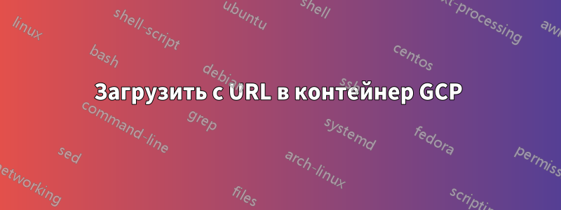 Загрузить с URL в контейнер GCP