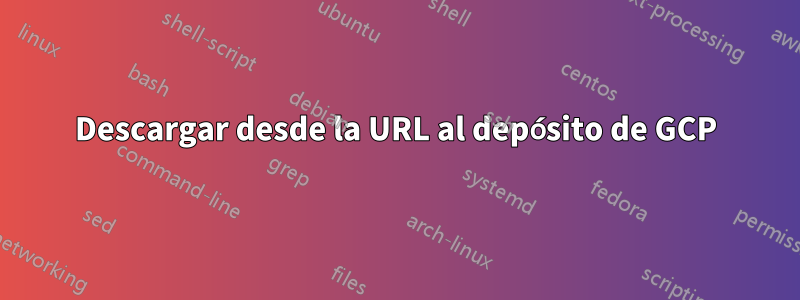 Descargar desde la URL al depósito de GCP