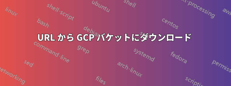 URL から GCP バケットにダウンロード