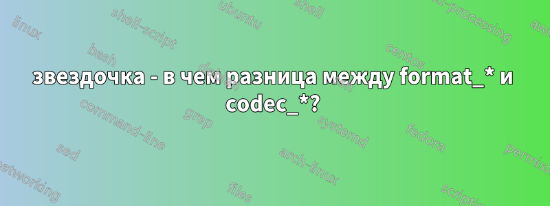 звездочка - в чем разница между format_* и codec_*?