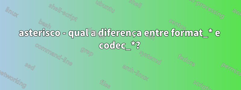 asterisco - qual a diferença entre format_* e codec_*?