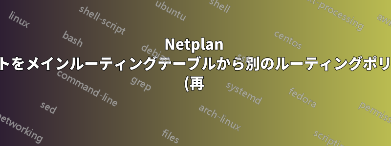 Netplan はルートをメインルーティングテーブルから別のルーティングポリシーに (再) 移動します