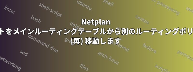 Netplan はルートをメインルーティングテーブルから別のルーティングポリシーに (再) 移動します