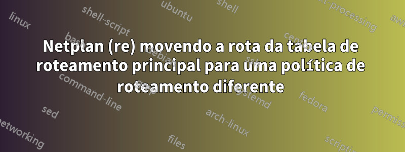 Netplan (re) movendo a rota da tabela de roteamento principal para uma política de roteamento diferente