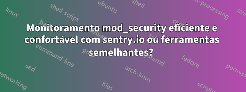 Monitoramento mod_security eficiente e confortável com sentry.io ou ferramentas semelhantes? 