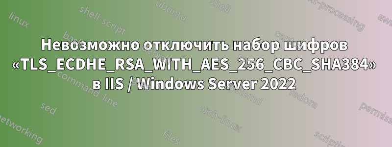 Невозможно отключить набор шифров «TLS_ECDHE_RSA_WITH_AES_256_CBC_SHA384» в IIS / Windows Server 2022