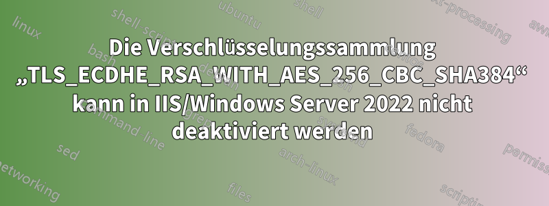 Die Verschlüsselungssammlung „TLS_ECDHE_RSA_WITH_AES_256_CBC_SHA384“ kann in IIS/Windows Server 2022 nicht deaktiviert werden