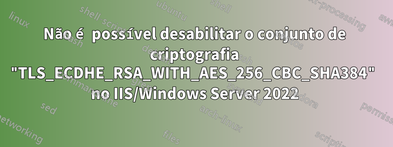 Não é possível desabilitar o conjunto de criptografia "TLS_ECDHE_RSA_WITH_AES_256_CBC_SHA384" no IIS/Windows Server 2022