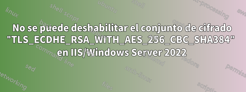 No se puede deshabilitar el conjunto de cifrado "TLS_ECDHE_RSA_WITH_AES_256_CBC_SHA384" en IIS/Windows Server 2022