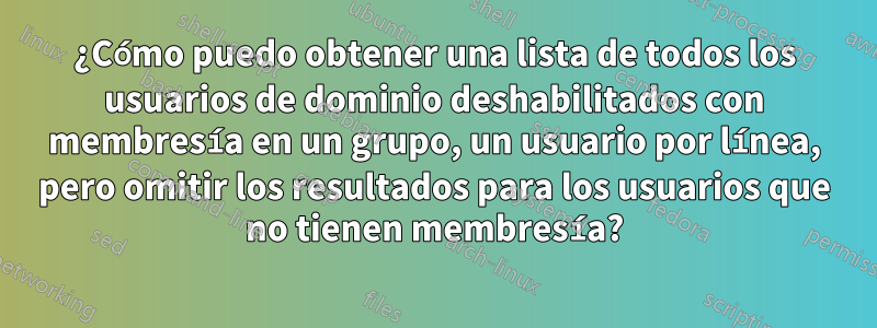 ¿Cómo puedo obtener una lista de todos los usuarios de dominio deshabilitados con membresía en un grupo, un usuario por línea, pero omitir los resultados para los usuarios que no tienen membresía?