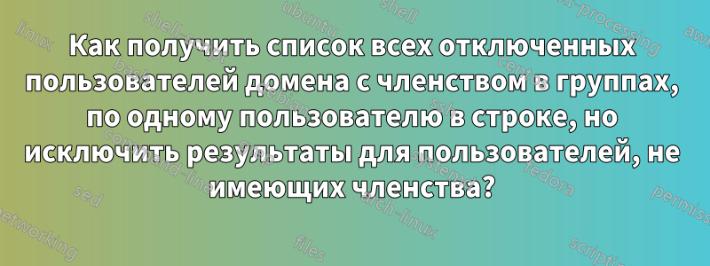 Как получить список всех отключенных пользователей домена с членством в группах, по одному пользователю в строке, но исключить результаты для пользователей, не имеющих членства?