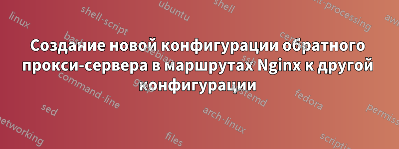 Создание новой конфигурации обратного прокси-сервера в маршрутах Nginx к другой конфигурации