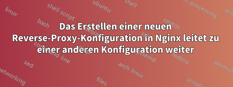 Das Erstellen einer neuen Reverse-Proxy-Konfiguration in Nginx leitet zu einer anderen Konfiguration weiter