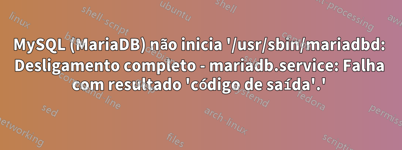 MySQL (MariaDB) não inicia '/usr/sbin/mariadbd: Desligamento completo - mariadb.service: Falha com resultado 'código de saída'.'