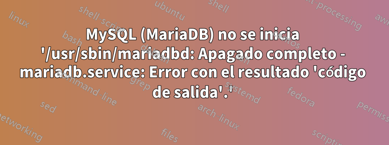 MySQL (MariaDB) no se inicia '/usr/sbin/mariadbd: Apagado completo - mariadb.service: Error con el resultado 'código de salida'.'