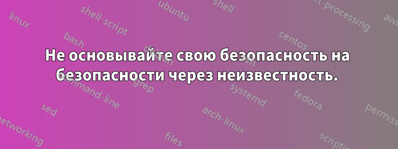 Не основывайте свою безопасность на безопасности через неизвестность.