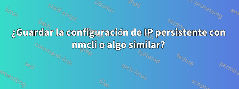 ¿Guardar la configuración de IP persistente con nmcli o algo similar?