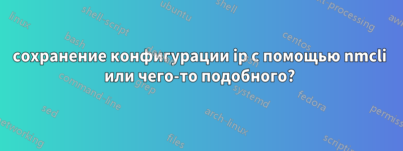 сохранение конфигурации ip с помощью nmcli или чего-то подобного?