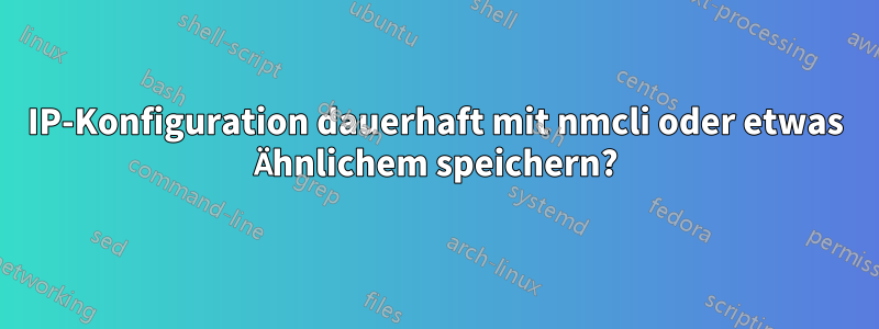 IP-Konfiguration dauerhaft mit nmcli oder etwas Ähnlichem speichern?