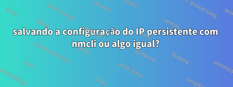 salvando a configuração do IP persistente com nmcli ou algo igual?