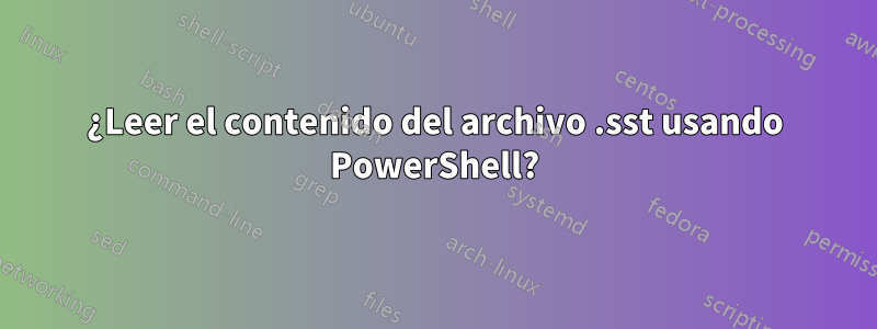 ¿Leer el contenido del archivo .sst usando PowerShell?