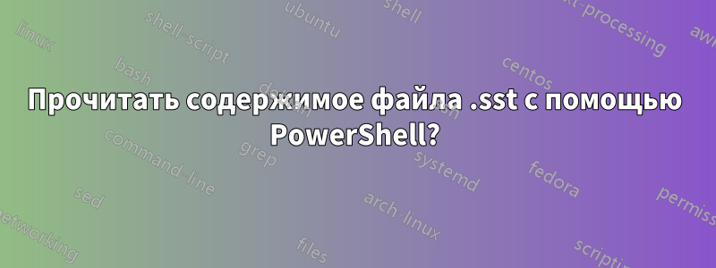 Прочитать содержимое файла .sst с помощью PowerShell?