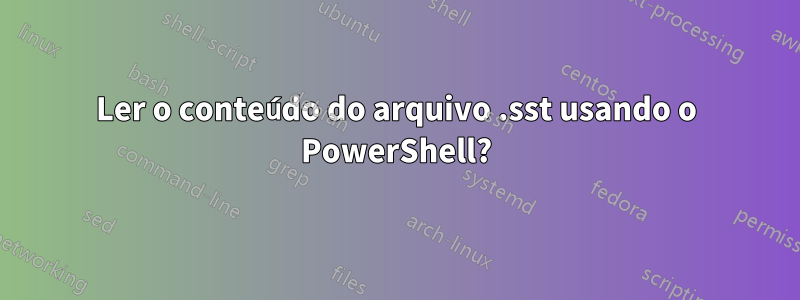 Ler o conteúdo do arquivo .sst usando o PowerShell?