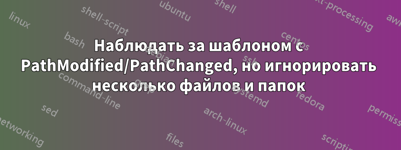 Наблюдать за шаблоном с PathModified/PathChanged, но игнорировать несколько файлов и папок