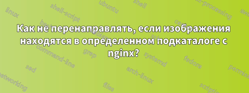 Как не перенаправлять, если изображения находятся в определенном подкаталоге с nginx?