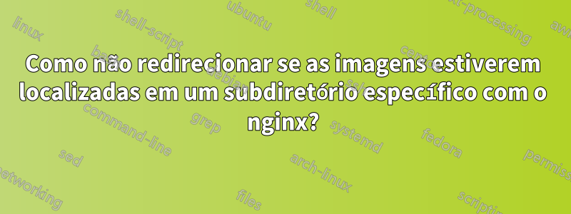 Como não redirecionar se as imagens estiverem localizadas em um subdiretório específico com o nginx?