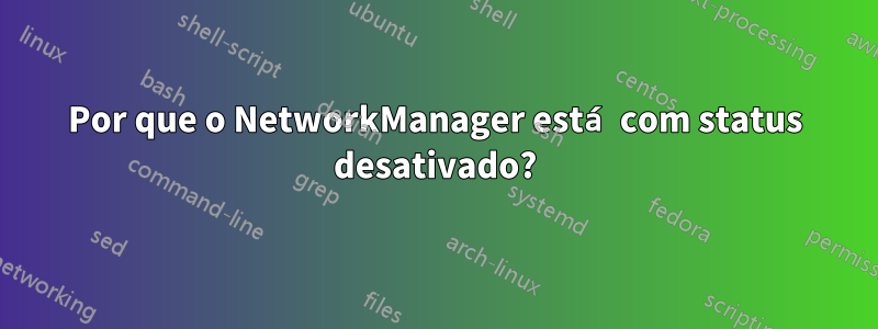 Por que o NetworkManager está com status desativado?