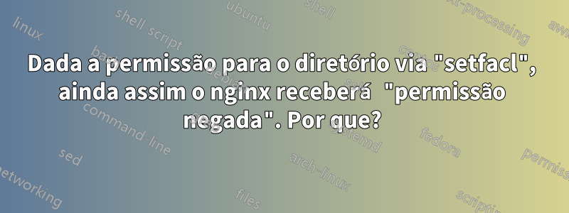 Dada a permissão para o diretório via "setfacl", ainda assim o nginx receberá "permissão negada". Por que?