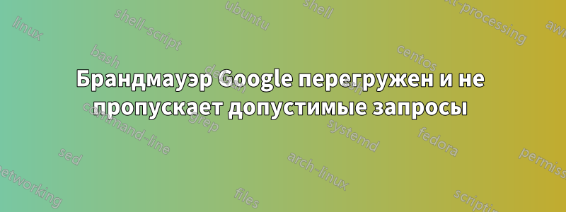 Брандмауэр Google перегружен и не пропускает допустимые запросы