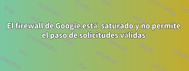 El firewall de Google está saturado y no permite el paso de solicitudes válidas