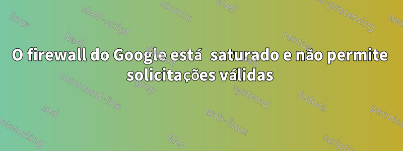 O firewall do Google está saturado e não permite solicitações válidas