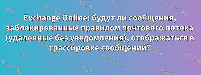 Exchange Online: будут ли сообщения, заблокированные правилом почтового потока (удаленные без уведомления), отображаться в трассировке сообщений?