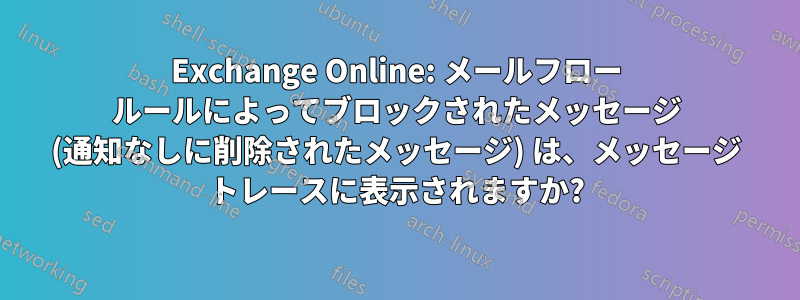 Exchange Online: メールフロー ルールによってブロックされたメッセージ (通知なしに削除されたメッセージ) は、メッセージ トレースに表示されますか?