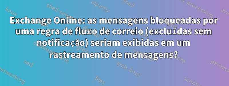 Exchange Online: as mensagens bloqueadas por uma regra de fluxo de correio (excluídas sem notificação) seriam exibidas em um rastreamento de mensagens?