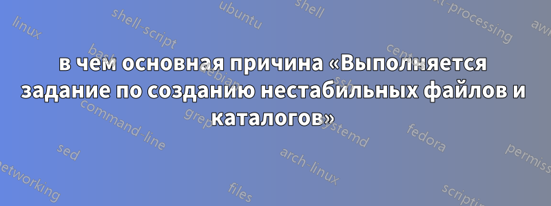 в чем основная причина «Выполняется задание по созданию нестабильных файлов и каталогов»