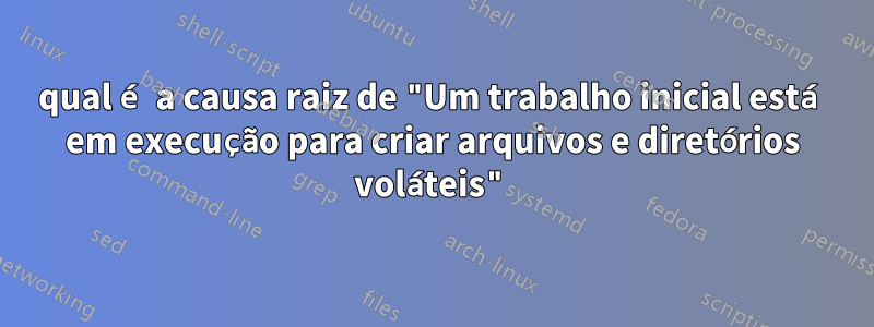 qual é a causa raiz de "Um trabalho inicial está em execução para criar arquivos e diretórios voláteis"