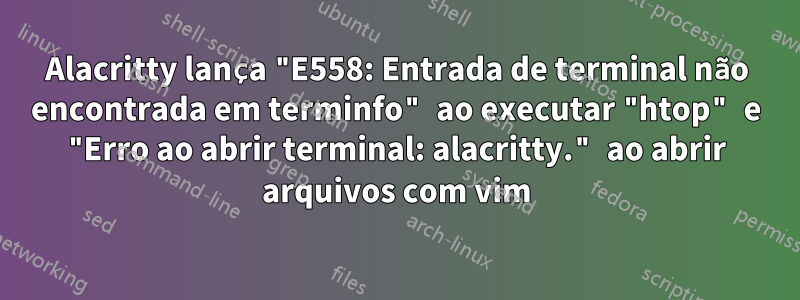 Alacritty lança "E558: Entrada de terminal não encontrada em terminfo" ao executar "htop" e "Erro ao abrir terminal: alacritty." ao abrir arquivos com vim