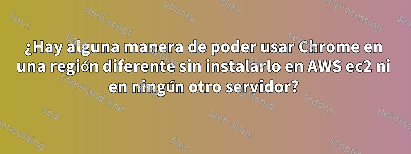 ¿Hay alguna manera de poder usar Chrome en una región diferente sin instalarlo en AWS ec2 ni en ningún otro servidor?