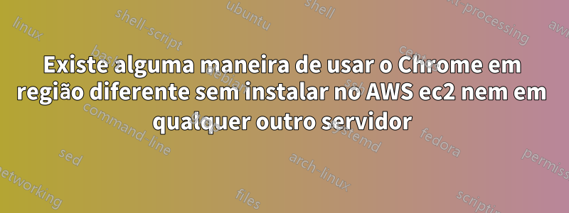 Existe alguma maneira de usar o Chrome em região diferente sem instalar no AWS ec2 nem em qualquer outro servidor