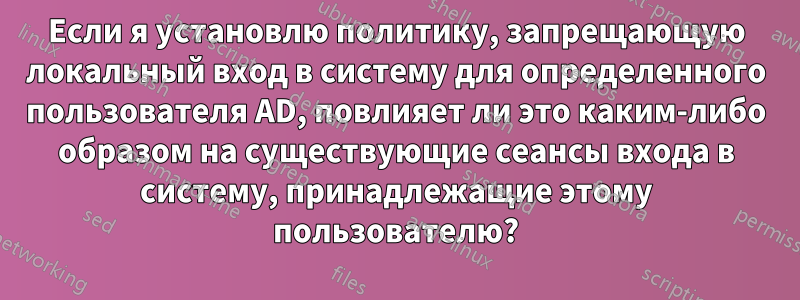 Если я установлю политику, запрещающую локальный вход в систему для определенного пользователя AD, повлияет ли это каким-либо образом на существующие сеансы входа в систему, принадлежащие этому пользователю?