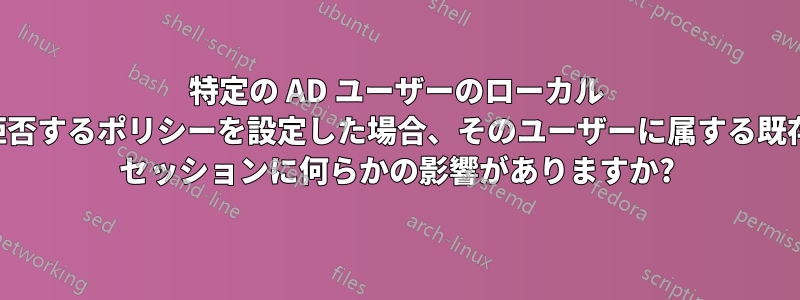 特定の AD ユーザーのローカル ログオンを拒否するポリシーを設定した場合、そのユーザーに属する既存のログオン セッションに何らかの影響がありますか?