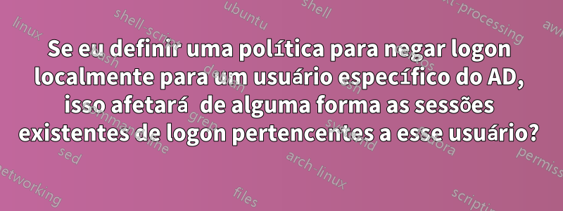 Se eu definir uma política para negar logon localmente para um usuário específico do AD, isso afetará de alguma forma as sessões existentes de logon pertencentes a esse usuário?