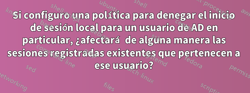 Si configuro una política para denegar el inicio de sesión local para un usuario de AD en particular, ¿afectará de alguna manera las sesiones registradas existentes que pertenecen a ese usuario?